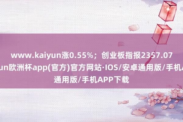 www.kaiyun涨0.55%；创业板指报2357.07点-kaiyun欧洲杯app(官方)官方网站·IOS/安卓通用版/手机APP下载