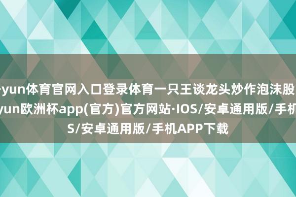 开yun体育官网入口登录体育一只王谈龙头炒作泡沫股的灭火-kaiyun欧洲杯app(官方)官方网站·IOS/安卓通用版/手机APP下载