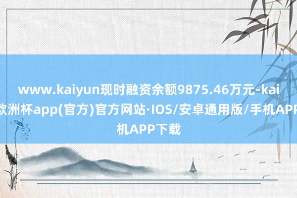 www.kaiyun现时融资余额9875.46万元-kaiyun欧洲杯app(官方)官方网站·IOS/安卓通用版/手机APP下载