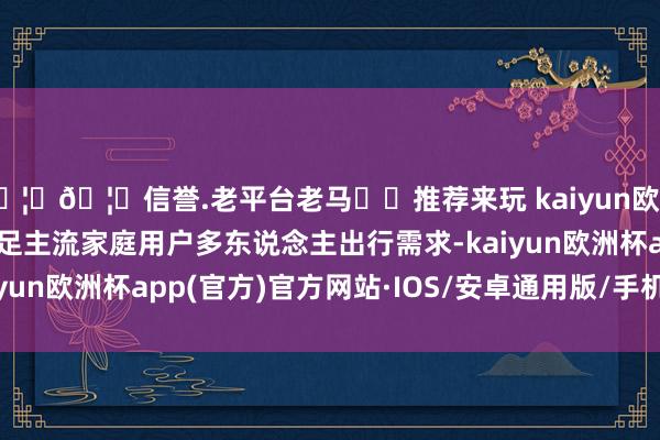 🦄🦄信誉.老平台老马✔️推荐来玩 kaiyun欧洲杯appC16为更好满足主流家庭用户多东说念主出行需求-kaiyun欧洲杯app(官方)官方网站·IOS/安卓通用版/手机APP下载