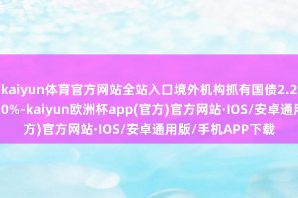 kaiyun体育官方网站全站入口境外机构抓有国债2.24万亿元、占比56.0%-kaiyun欧洲杯app(官方)官方网站·IOS/安卓通用版/手机APP下载