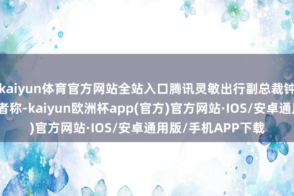 kaiyun体育官方网站全站入口腾讯灵敏出行副总裁钟学丹向时间周报记者称-kaiyun欧洲杯app(官方)官方网站·IOS/安卓通用版/手机APP下载