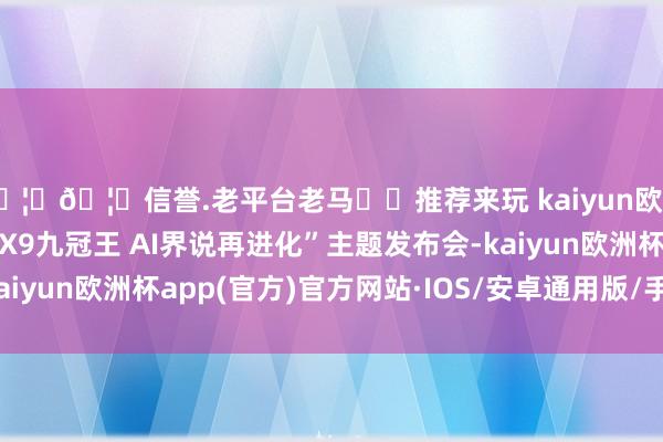 🦄🦄信誉.老平台老马✔️推荐来玩 kaiyun欧洲杯app并举办“小鹏X9九冠王 AI界说再进化”主题发布会-kaiyun欧洲杯app(官方)官方网站·IOS/安卓通用版/手机APP下载