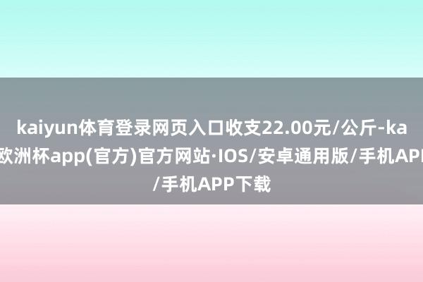 kaiyun体育登录网页入口收支22.00元/公斤-kaiyun欧洲杯app(官方)官方网站·IOS/安卓通用版/手机APP下载