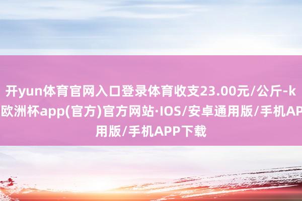 开yun体育官网入口登录体育收支23.00元/公斤-kaiyun欧洲杯app(官方)官方网站·IOS/安卓通用版/手机APP下载