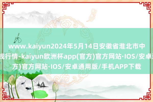 www.kaiyun2024年5月14日安徽省淮北市中瑞农产物批发商场价钱行情-kaiyun欧洲杯app(官方)官方网站·IOS/安卓通用版/手机APP下载