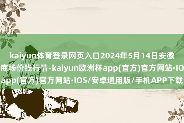 kaiyun体育登录网页入口2024年5月14日安徽安庆市龙狮桥蔬菜批发商场价钱行情-kaiyun欧洲杯app(官方)官方网站·IOS/安卓通用版/手机APP下载