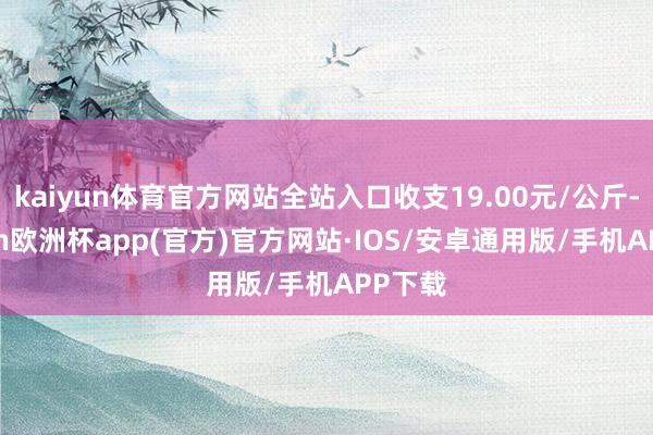 kaiyun体育官方网站全站入口收支19.00元/公斤-kaiyun欧洲杯app(官方)官方网站·IOS/安卓通用版/手机APP下载