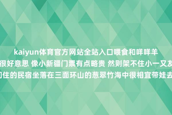 kaiyun体育官方网站全站入口喂食和咩咩羊🐑一皆拍照打卡悦目很好意思 像小新疆门票有点略贵 然则架不住小一又友心爱-🟡住宿：咱们住的民宿坐落在三面环山的葱翠竹海中很相宜带娃去吸氧☘️民宿大堂就像一个艺术博物馆 童话般的嗅觉还有好多猫猫和小狗 哪个小一又友看了不隐隐	每个房间都超等大 咱们入住的女神一进去可把nono乐坏了这也太大了 一百多平常 苟且跑房间就像一个艺术作品 处处是蓄意苟且一拍等于大