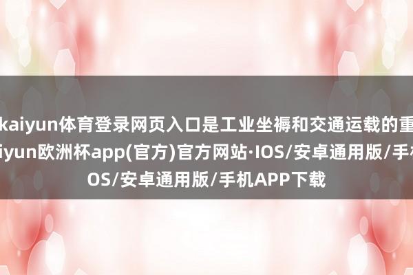 kaiyun体育登录网页入口是工业坐褥和交通运载的重要原料-kaiyun欧洲杯app(官方)官方网站·IOS/安卓通用版/手机APP下载