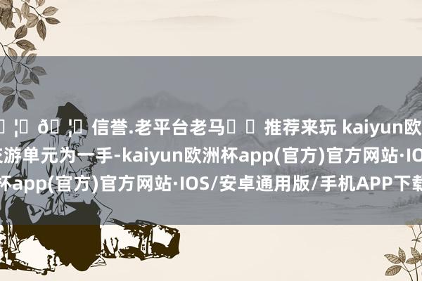 🦄🦄信誉.老平台老马✔️推荐来玩 kaiyun欧洲杯app该品种最小交游单元为一手-kaiyun欧洲杯app(官方)官方网站·IOS/安卓通用版/手机APP下载