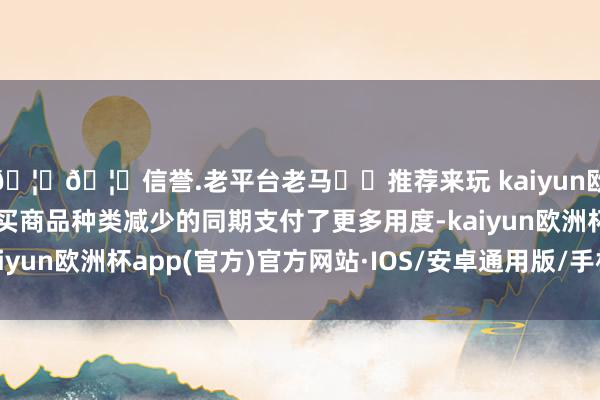 🦄🦄信誉.老平台老马✔️推荐来玩 kaiyun欧洲杯app浮滥者在购买商品种类减少的同期支付了更多用度-kaiyun欧洲杯app(官方)官方网站·IOS/安卓通用版/手机APP下载