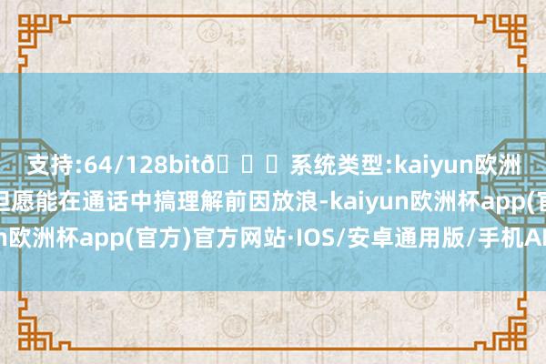 支持:64/128bit🍏系统类型:kaiyun欧洲杯appApp官方下载但愿能在通话中搞理解前因放浪-kaiyun欧洲杯app(官方)官方网站·IOS/安卓通用版/手机APP下载