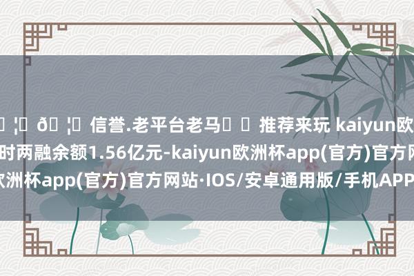 🦄🦄信誉.老平台老马✔️推荐来玩 kaiyun欧洲杯app行运股份现时两融余额1.56亿元-kaiyun欧洲杯app(官方)官方网站·IOS/安卓通用版/手机APP下载