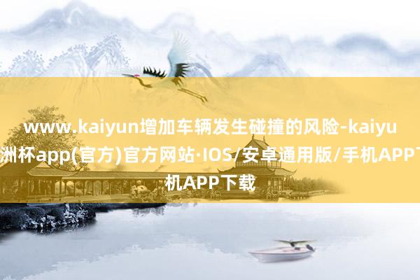 www.kaiyun增加车辆发生碰撞的风险-kaiyun欧洲杯app(官方)官方网站·IOS/安卓通用版/手机APP下载