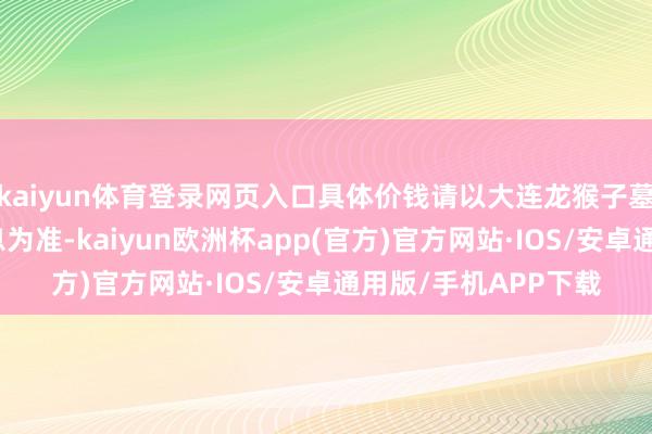 kaiyun体育登录网页入口具体价钱请以大连龙猴子墓官方最新公布的信息为准-kaiyun欧洲杯app(官方)官方网站·IOS/安卓通用版/手机APP下载