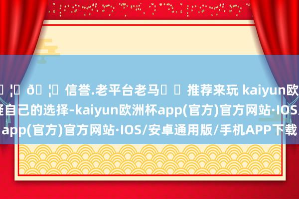 🦄🦄信誉.老平台老马✔️推荐来玩 kaiyun欧洲杯app我们开始怀疑自己的选择-kaiyun欧洲杯app(官方)官方网站·IOS/安卓通用版/手机APP下载