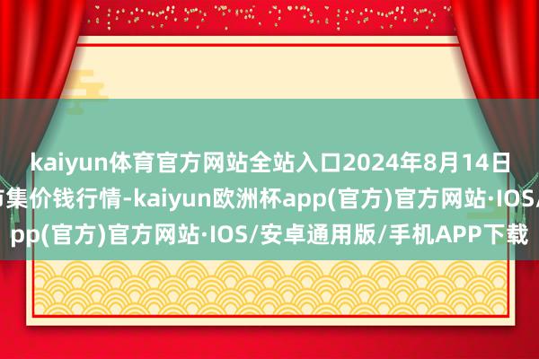 kaiyun体育官方网站全站入口2024年8月14日甘肃邦农农居品批发市集价钱行情-kaiyun欧洲杯app(官方)官方网站·IOS/安卓通用版/手机APP下载