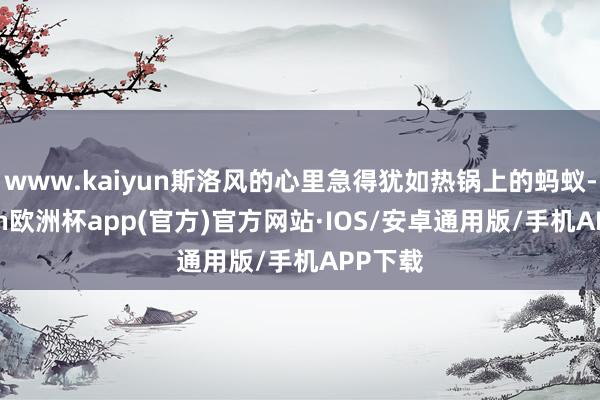 www.kaiyun斯洛风的心里急得犹如热锅上的蚂蚁-kaiyun欧洲杯app(官方)官方网站·IOS/安卓通用版/手机APP下载