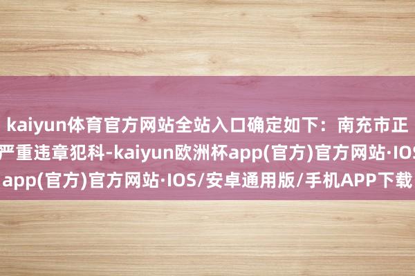 kaiyun体育官方网站全站入口确定如下：南充市正县级干部张光全涉嫌严重违章犯科-kaiyun欧洲杯app(官方)官方网站·IOS/安卓通用版/手机APP下载