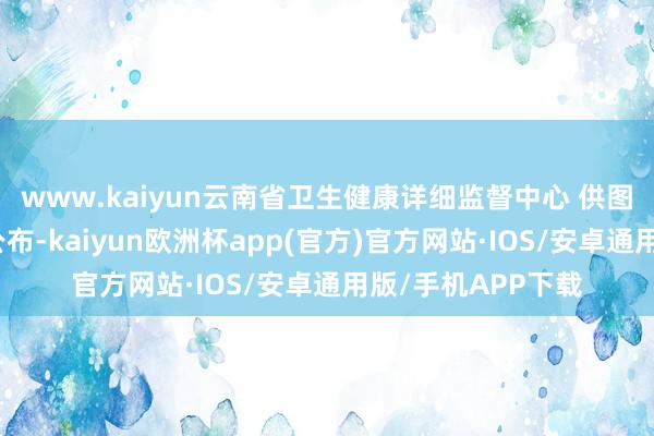 www.kaiyun云南省卫生健康详细监督中心 供图这次评定成果的公布-kaiyun欧洲杯app(官方)官方网站·IOS/安卓通用版/手机APP下载