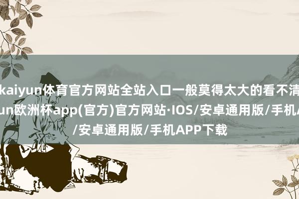 kaiyun体育官方网站全站入口一般莫得太大的看不清的-kaiyun欧洲杯app(官方)官方网站·IOS/安卓通用版/手机APP下载