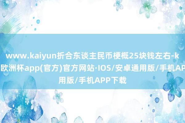 www.kaiyun折合东谈主民币梗概25块钱左右-kaiyun欧洲杯app(官方)官方网站·IOS/安卓通用版/手机APP下载