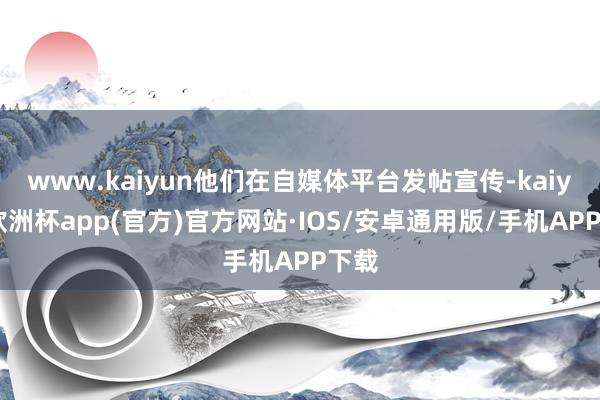 www.kaiyun他们在自媒体平台发帖宣传-kaiyun欧洲杯app(官方)官方网站·IOS/安卓通用版/手机APP下载