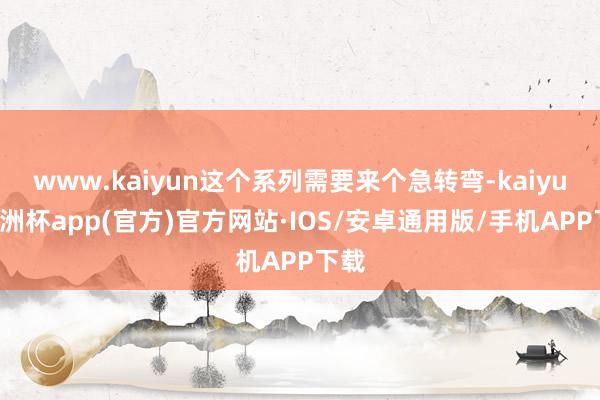 www.kaiyun这个系列需要来个急转弯-kaiyun欧洲杯app(官方)官方网站·IOS/安卓通用版/手机APP下载