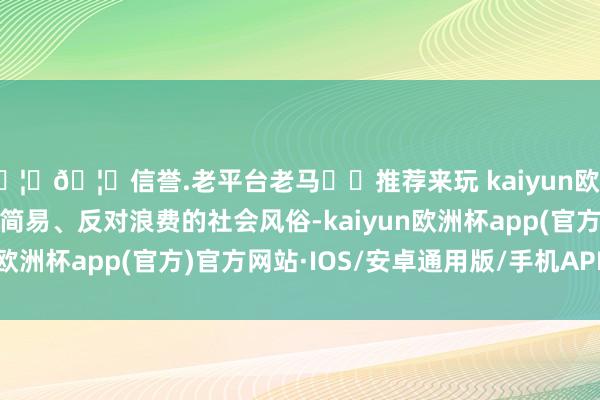 🦄🦄信誉.老平台老马✔️推荐来玩 kaiyun欧洲杯app积极营造厉行简易、反对浪费的社会风俗-kaiyun欧洲杯app(官方)官方网站·IOS/安卓通用版/手机APP下载