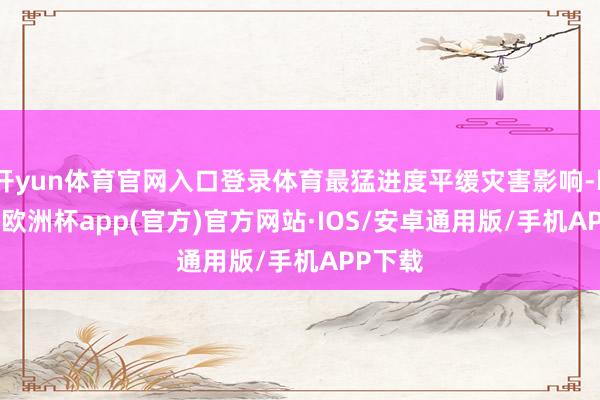 开yun体育官网入口登录体育最猛进度平缓灾害影响-kaiyun欧洲杯app(官方)官方网站·IOS/安卓通用版/手机APP下载