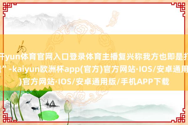 开yun体育官网入口登录体育主播复兴称我方也即是打工的“得播得职责”-kaiyun欧洲杯app(官方)官方网站·IOS/安卓通用版/手机APP下载