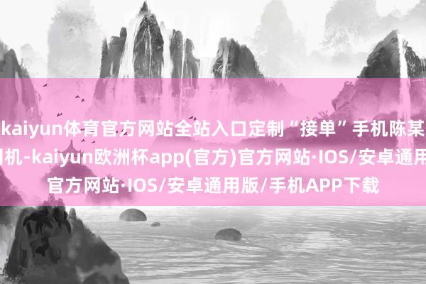 kaiyun体育官方网站全站入口定制“接单”手机陈某某系别称网约车司机-kaiyun欧洲杯app(官方)官方网站·IOS/安卓通用版/手机APP下载