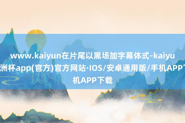 www.kaiyun在片尾以黑场加字幕体式-kaiyun欧洲杯app(官方)官方网站·IOS/安卓通用版/手机APP下载