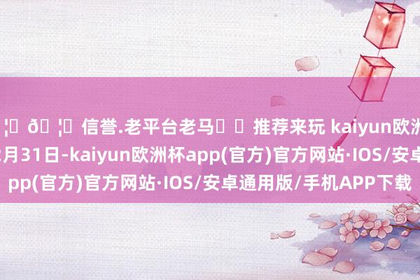 🦄🦄信誉.老平台老马✔️推荐来玩 kaiyun欧洲杯app10月1日至12月31日-kaiyun欧洲杯app(官方)官方网站·IOS/安卓通用版/手机APP下载