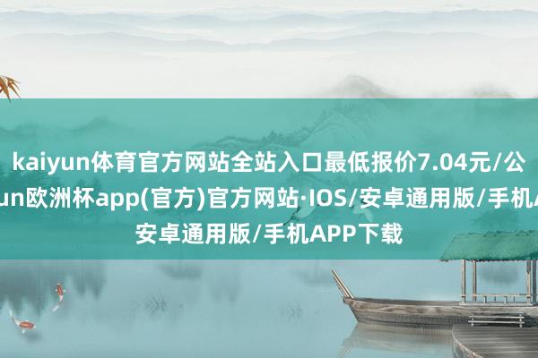 kaiyun体育官方网站全站入口最低报价7.04元/公斤-kaiyun欧洲杯app(官方)官方网站·IOS/安卓通用版/手机APP下载