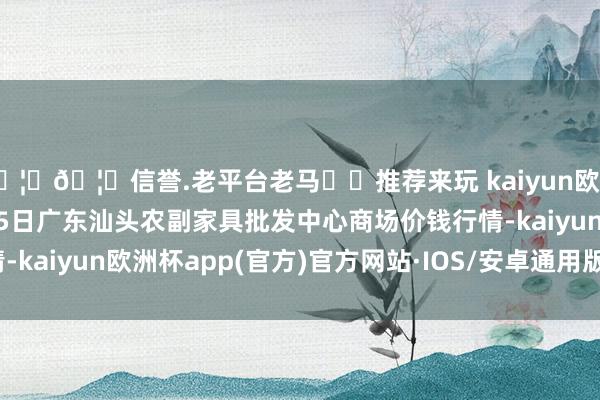 🦄🦄信誉.老平台老马✔️推荐来玩 kaiyun欧洲杯app2024年10月5日广东汕头农副家具批发中心商场价钱行情-kaiyun欧洲杯app(官方)官方网站·IOS/安卓通用版/手机APP下载