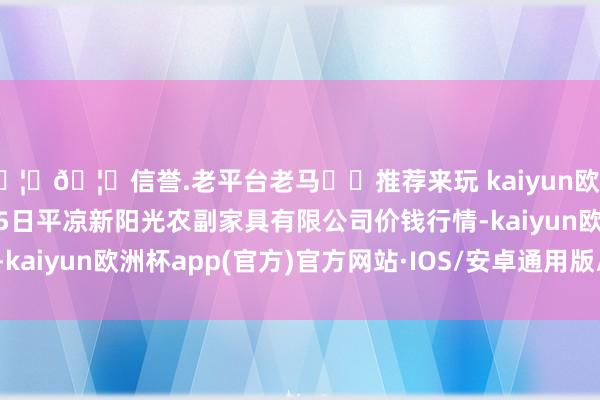 🦄🦄信誉.老平台老马✔️推荐来玩 kaiyun欧洲杯app2024年10月5日平凉新阳光农副家具有限公司价钱行情-kaiyun欧洲杯app(官方)官方网站·IOS/安卓通用版/手机APP下载