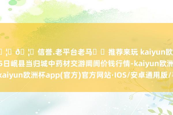 🦄🦄信誉.老平台老马✔️推荐来玩 kaiyun欧洲杯app2024年10月5日岷县当归城中药材交游阛阓价钱行情-kaiyun欧洲杯app(官方)官方网站·IOS/安卓通用版/手机APP下载