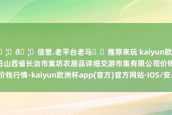 🦄🦄信誉.老平台老马✔️推荐来玩 kaiyun欧洲杯app2024年10月5日山西省长治市紫坊农居品详细交游市集有限公司价钱行情-kaiyun欧洲杯app(官方)官方网站·IOS/安卓通用版/手机APP下载