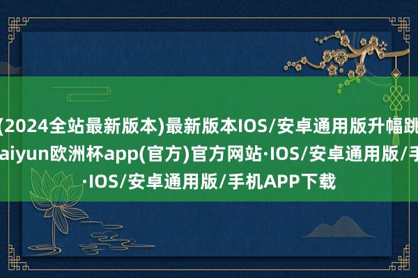 (2024全站最新版本)最新版本IOS/安卓通用版升幅跳跃 1.67%-kaiyun欧洲杯app(官方)官方网站·IOS/安卓通用版/手机APP下载