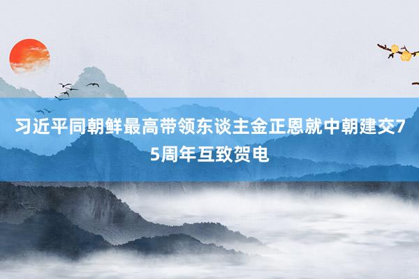 习近平同朝鲜最高带领东谈主金正恩就中朝建交75周年互致贺电