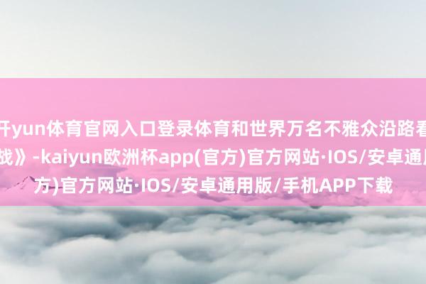 开yun体育官网入口登录体育和世界万名不雅众沿路看《志愿军：生死之战》-kaiyun欧洲杯app(官方)官方网站·IOS/安卓通用版/手机APP下载