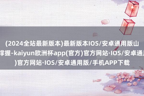 (2024全站最新版本)最新版本IOS/安卓通用版山东加强精确化计策撑握-kaiyun欧洲杯app(官方)官方网站·IOS/安卓通用版/手机APP下载