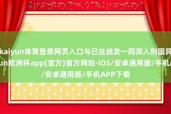 kaiyun体育登录网页入口与已往战友一同深入别国异地-kaiyun欧洲杯app(官方)官方网站·IOS/安卓通用版/手机APP下载