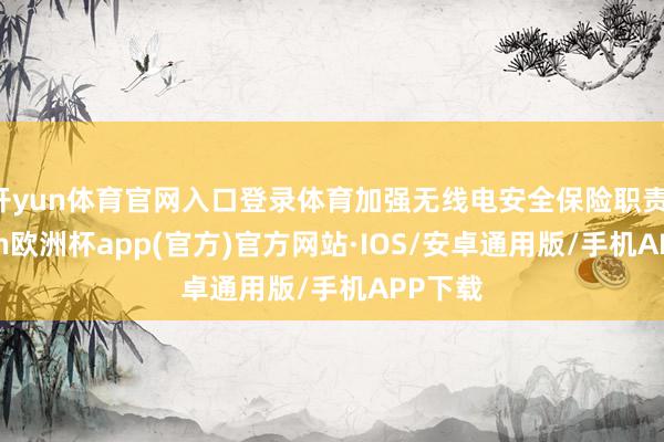 开yun体育官网入口登录体育加强无线电安全保险职责-kaiyun欧洲杯app(官方)官方网站·IOS/安卓通用版/手机APP下载