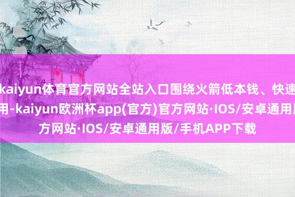 kaiyun体育官方网站全站入口围绕火箭低本钱、快速反应、可重迭使用-kaiyun欧洲杯app(官方)官方网站·IOS/安卓通用版/手机APP下载