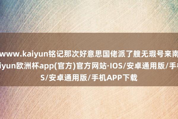 www.kaiyun铭记那次好意思国佬派了艘无瑕号来南海晃悠-kaiyun欧洲杯app(官方)官方网站·IOS/安卓通用版/手机APP下载