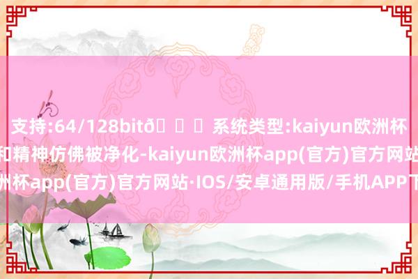 支持:64/128bit🍏系统类型:kaiyun欧洲杯appApp官方下载体魄和精神仿佛被净化-kaiyun欧洲杯app(官方)官方网站·IOS/安卓通用版/手机APP下载