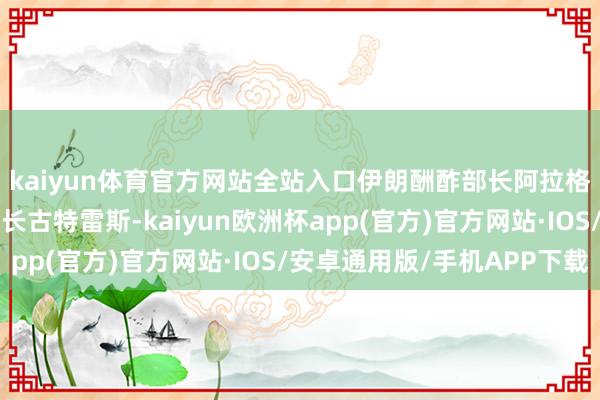 kaiyun体育官方网站全站入口伊朗酬酢部长阿拉格王人致信鸠合国布告长古特雷斯-kaiyun欧洲杯app(官方)官方网站·IOS/安卓通用版/手机APP下载